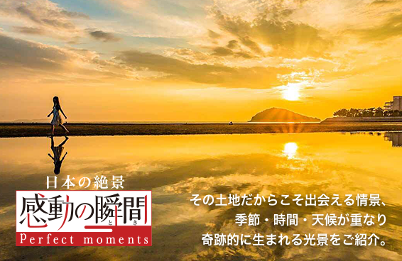 日本の絶景 感動の瞬間 Perfrct moments その土地だからこそ出会える情景、季節・時間・天候が重なり奇跡的に生まれる光景をご紹介。